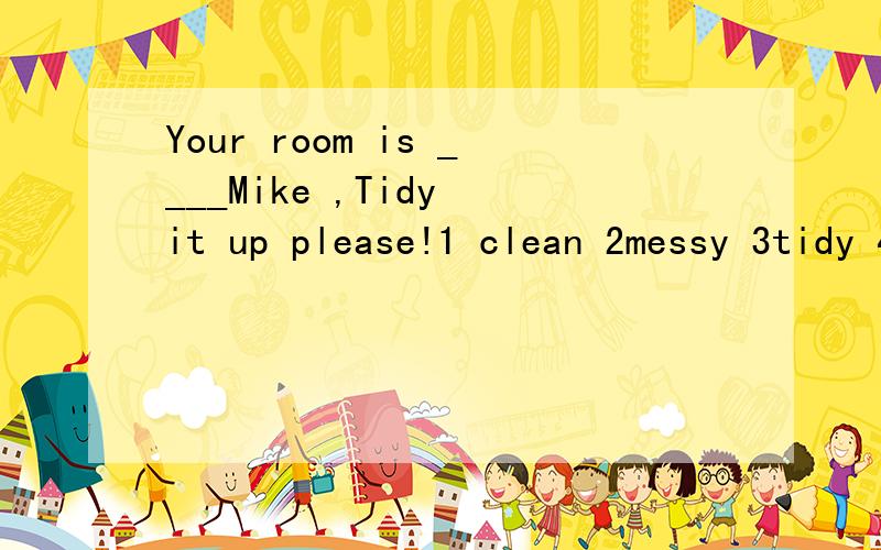 Your room is ____Mike ,Tidy it up please!1 clean 2messy 3tidy 4/