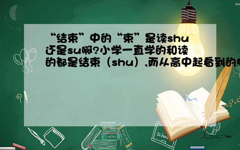 “结束”中的“束”是读shu还是su啊?小学一直学的和读的都是结束（shu）,而从高中起看到的电视、电影中都是读结束（su）!到底要怎样啊!老师都搞不懂!难道是我out了 还是字典改编啊?