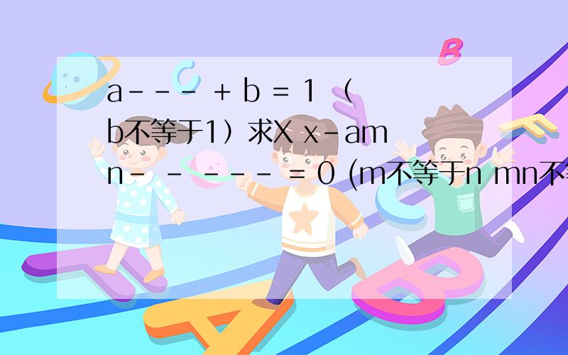 a--- + b = 1 （b不等于1）求X x-am n- - --- = 0 (m不等于n mn不等于0)求M x x+1