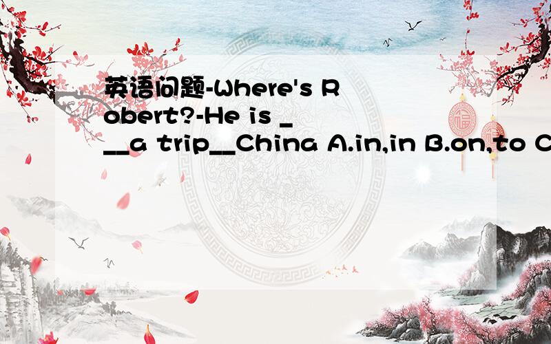 英语问题-Where's Robert?-He is ___a trip__China A.in,in B.on,to C.on,of D.on,in-Where's Robert?-He is ___a trip__ChinaA.in,in B.on,to C.on,of D.on,in]我觉得选D对么