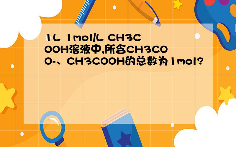 1L 1mol/L CH3COOH溶液中,所含CH3COO-、CH3COOH的总数为1mol?