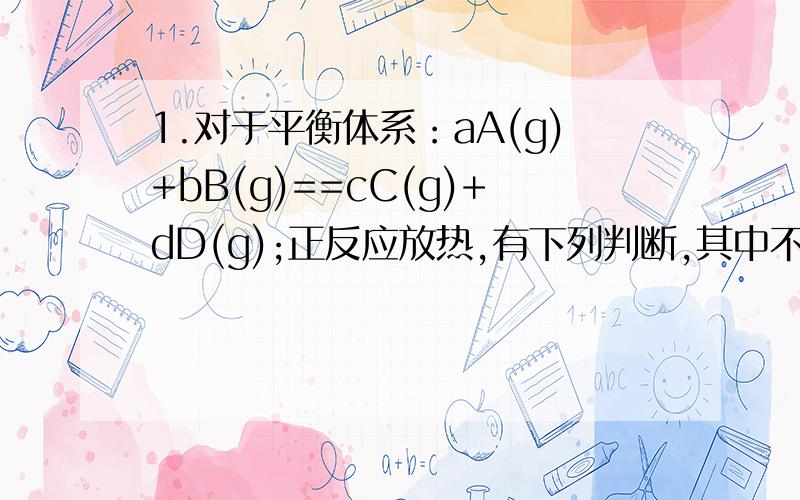 1.对于平衡体系：aA(g)+bB(g)==cC(g)+dD(g);正反应放热,有下列判断,其中不正确的是（）A.若温度不变,容器体积扩大一倍,此时A的浓度是原来的0.48倍,则a+b小于c+dB.若从正反应开始,平衡时,A、B的转化