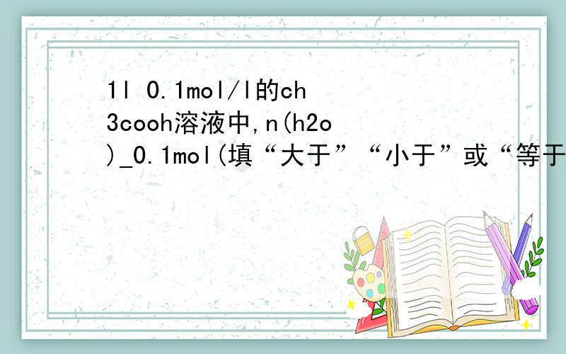 1l 0.1mol/l的ch3cooh溶液中,n(h2o)_0.1mol(填“大于”“小于”或“等于”