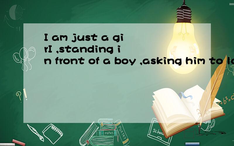 I am just a girI ,standing in front of a boy ,asking him to love me.