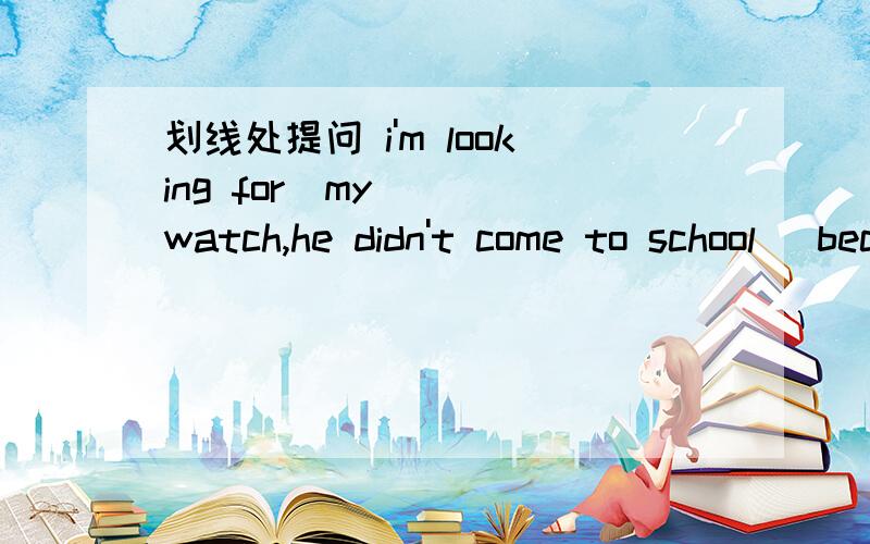 划线处提问 i'm looking for_my___ watch,he didn't come to school _because_ he_ was ill_.