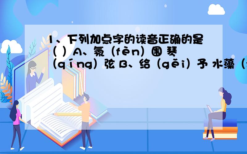 1、下列加点字的读音正确的是（ ）A、氛（fèn）围 琴（qíng）弦 B、给（gěi）予 水藻（zhǎo）C、嫉（jí）妒 倔（jué）强 D、埋（mán）怨 逮（dài）捕2、下列词语中有共同特点的一组是（