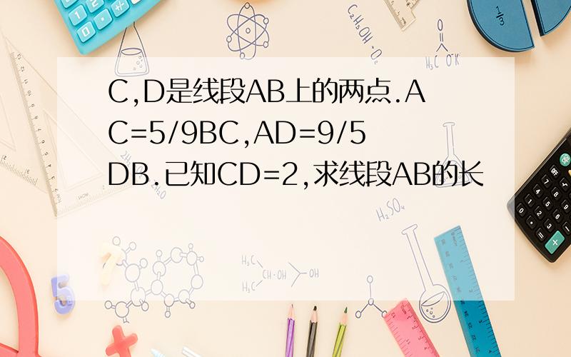 C,D是线段AB上的两点.AC=5/9BC,AD=9/5DB.已知CD=2,求线段AB的长