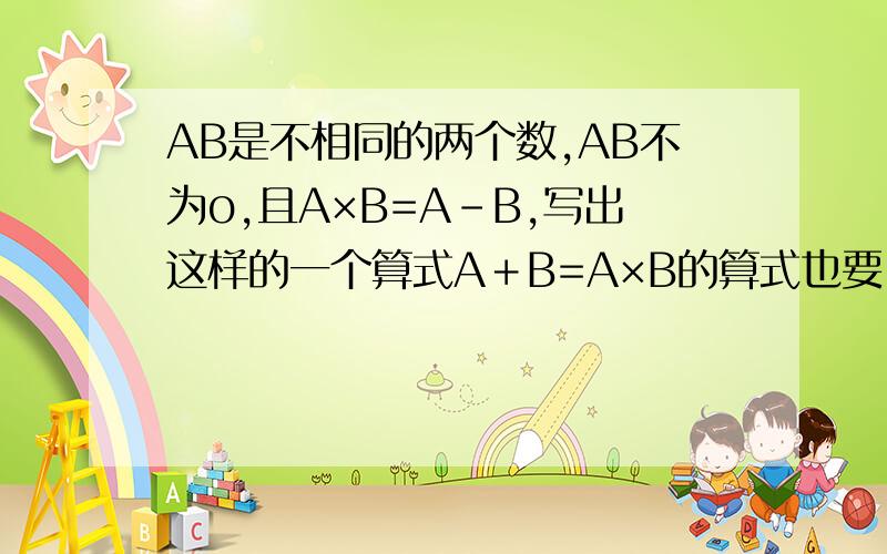 AB是不相同的两个数,AB不为o,且A×B=A-B,写出这样的一个算式A＋B=A×B的算式也要