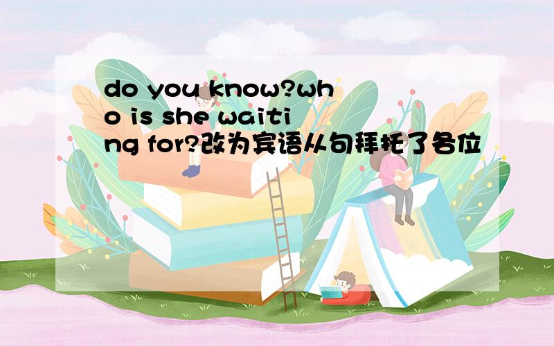 do you know?who is she waiting for?改为宾语从句拜托了各位