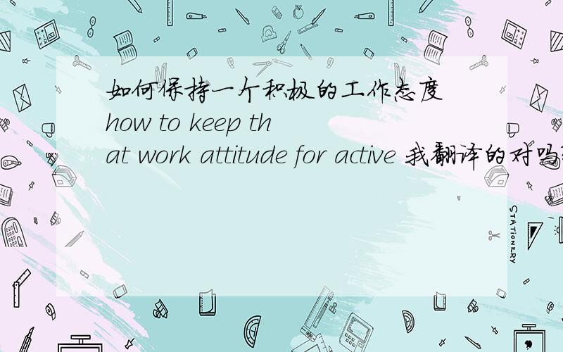 如何保持一个积极的工作态度 how to keep that work attitude for active 我翻译的对吗?