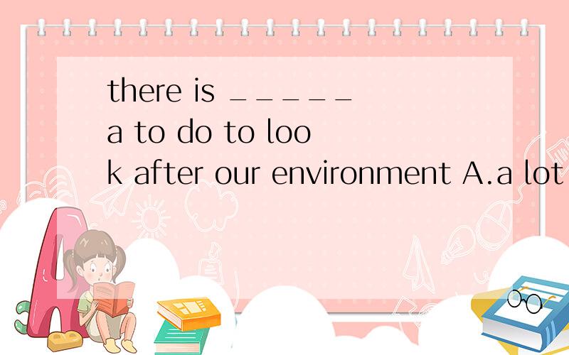 there is _____a to do to look after our environment A.a lot B.plenty of C.a lot of D.many thing