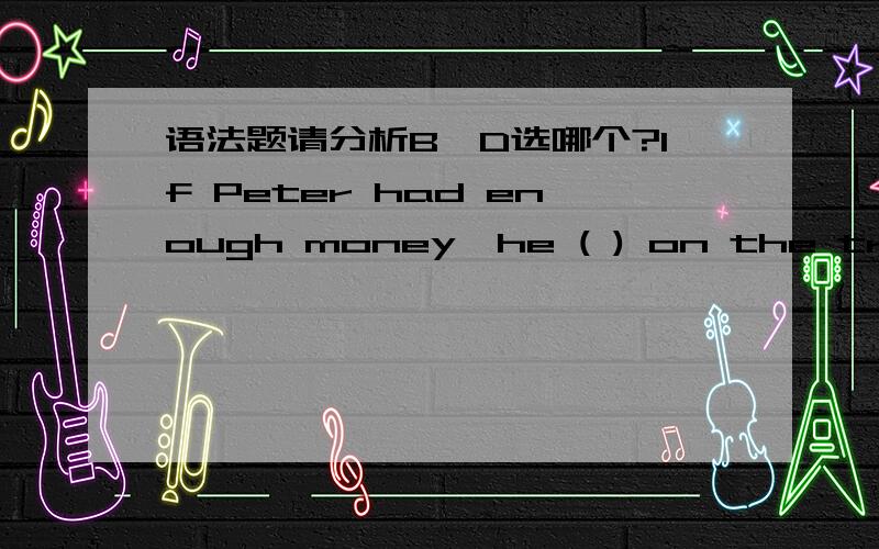 语法题请分析B,D选哪个?If Peter had enough money,he ( ) on the trip to Los Angeles.A.had goneB.would go C.went D.would have gone