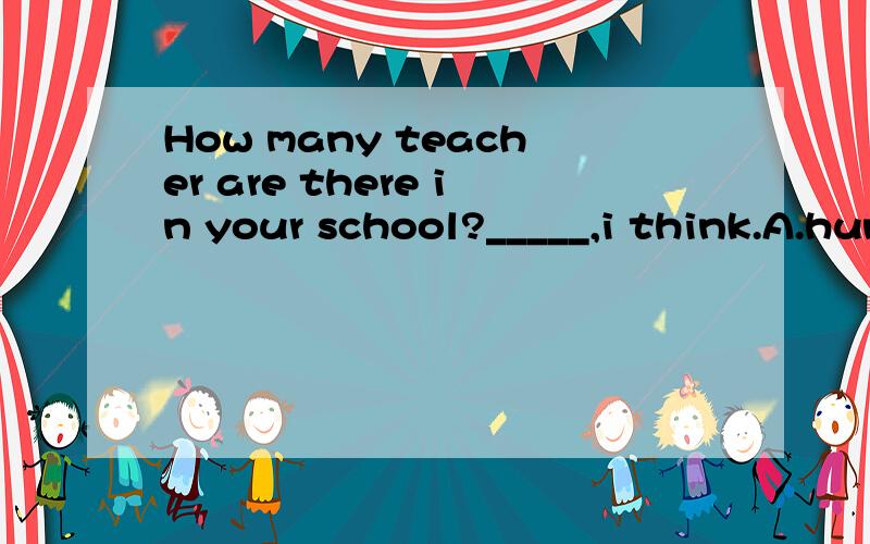 How many teacher are there in your school?_____,i think.A.hundred B.hundreds C.hundreds of D.hundreds or thousands
