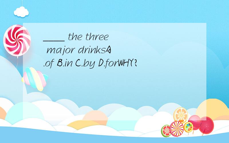 ____ the three major drinksA.of B.in C.by D.forWHY?