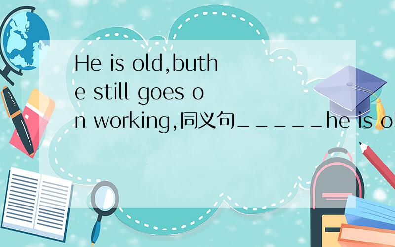 He is old,buthe still goes on working,同义句_____he is old,______he still goes on working