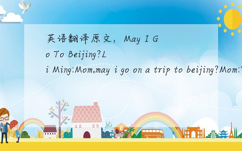 英语翻译原文：May I Go To Beijing?Li Ming:Mom,may i go on a trip to beijing?Mom:To beijng?i don't konw,li ming.liming:but it's the capital city of our country!Mom:you're too young to go,li ming .and you are too busy at school.li ming:no,i'm no