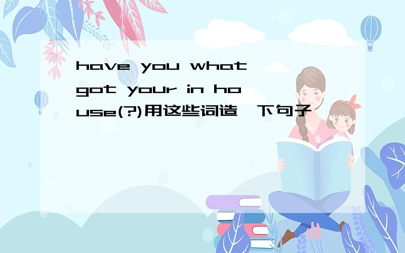 have you what got your in house(?)用这些词造一下句子