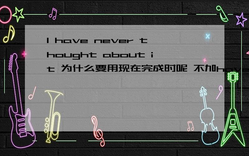 I have never thought about it 为什么要用现在完成时呢 不加have可以吗