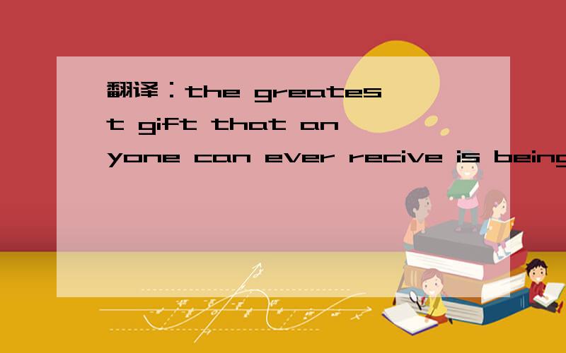 翻译：the greatest gift that anyone can ever recive is being shown how to love.