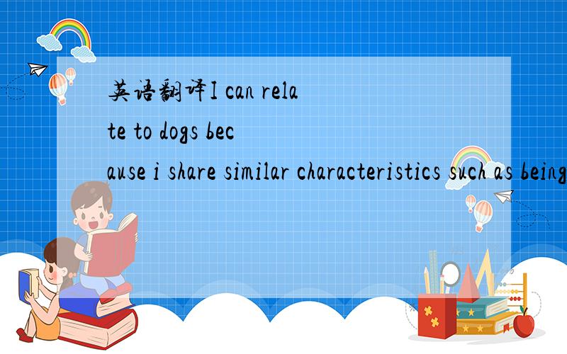 英语翻译I can relate to dogs because i share similar characteristics such as being friendly,lovable,loyal and cute.