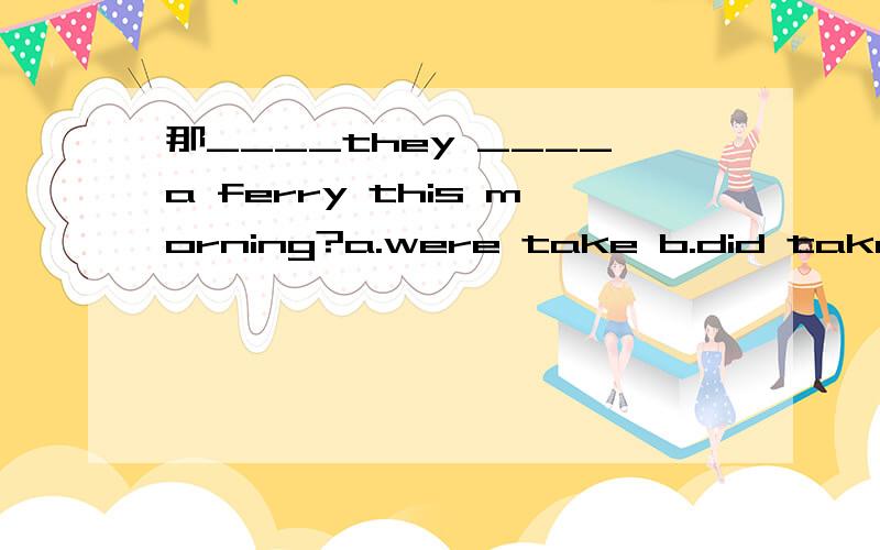 那____they ____a ferry this morning?a.were take b.did take 为什么选b?