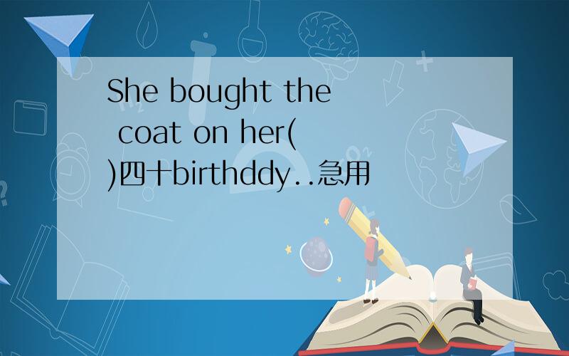 She bought the coat on her( )四十birthddy..急用