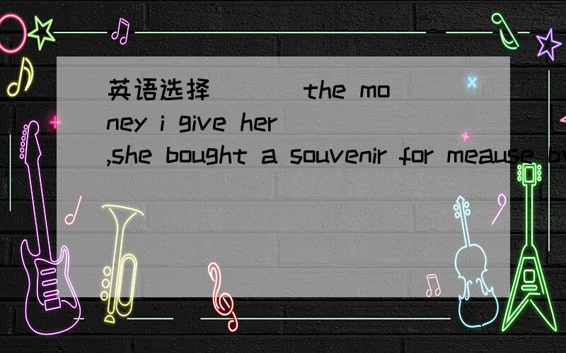 英语选择___ the money i give her,she bought a souvenir for meause bwith cfor din别忘了注明理由