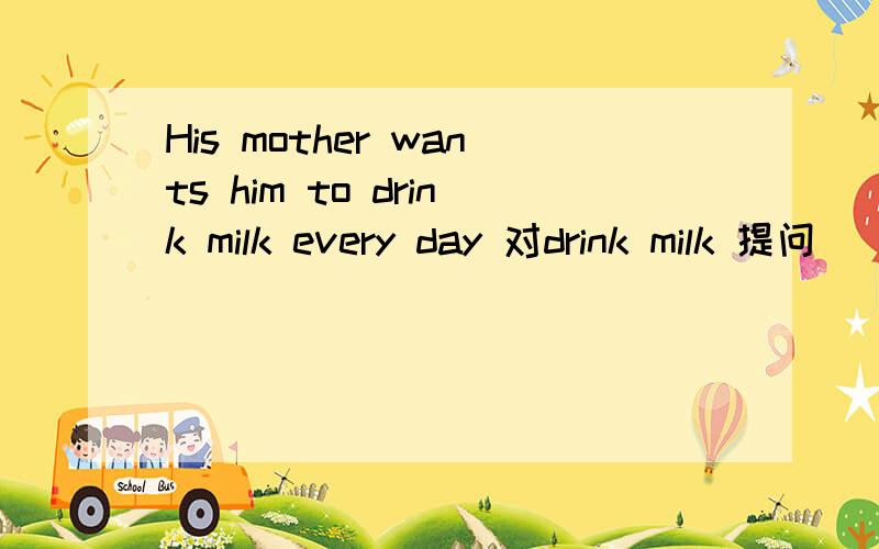 His mother wants him to drink milk every day 对drink milk 提问