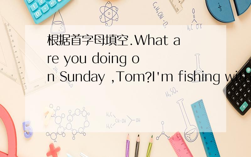 根据首字母填空.What are you doing on Sunday ,Tom?I'm fishing with my uncle the w_______ day.