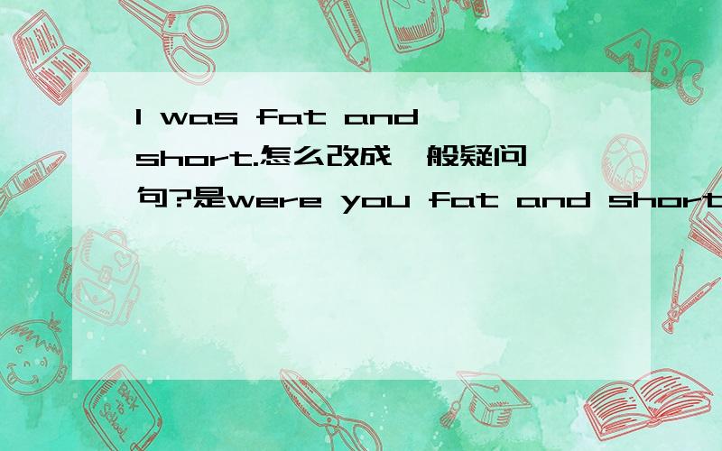 I was fat and short.怎么改成一般疑问句?是were you fat and short?还是were you fat or short?那改成否定句呢？i was not fat and short?还是i was not fat or short?