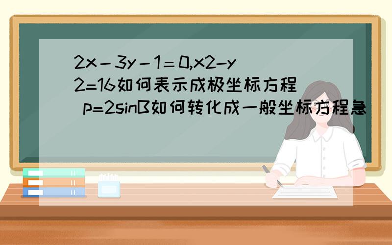 2x－3y－1＝0,x2-y2=16如何表示成极坐标方程 p=2sinB如何转化成一般坐标方程急