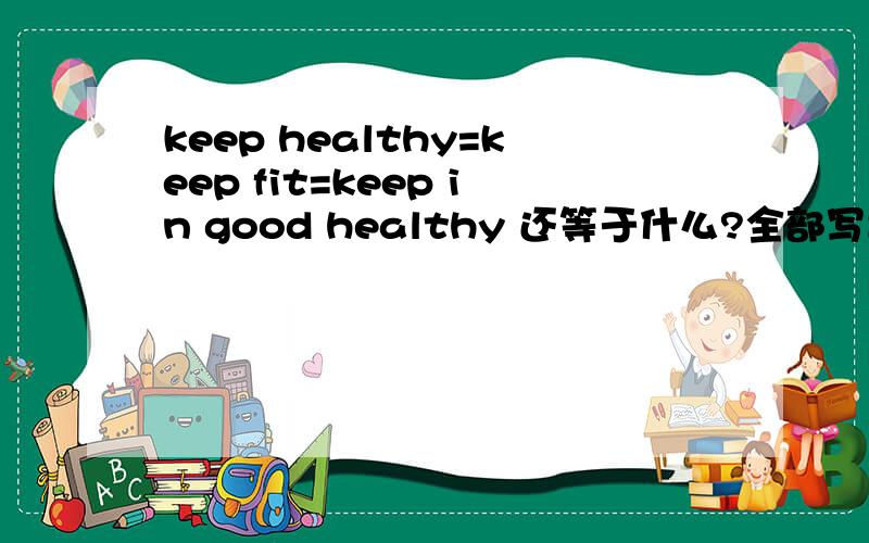 keep healthy=keep fit=keep in good healthy 还等于什么?全部写出来!