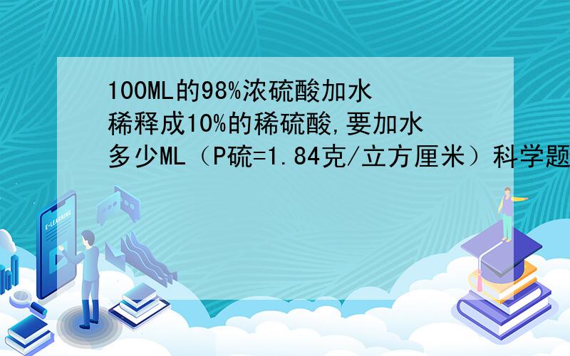 100ML的98%浓硫酸加水稀释成10%的稀硫酸,要加水多少ML（P硫=1.84克/立方厘米）科学题目,如题