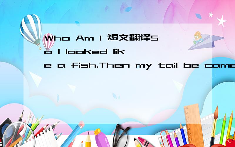 Who Am I 短文翻译So I looked like a fish.Then my tail be came shorter and shorter. And now I have four legs and a very short tail.  I know I'm going to jump out of the water.I'm going to live both on the land and in the water,I'm going to eat a l