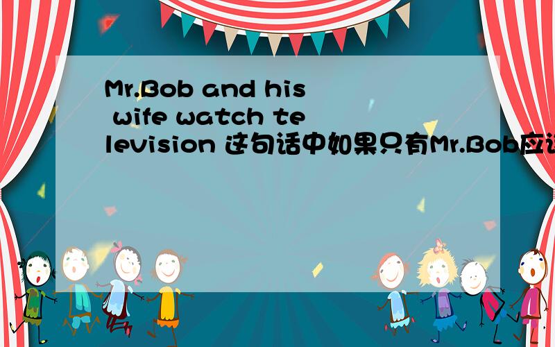 Mr.Bob and his wife watch television 这句话中如果只有Mr.Bob应该怎么写,watch加S吗?