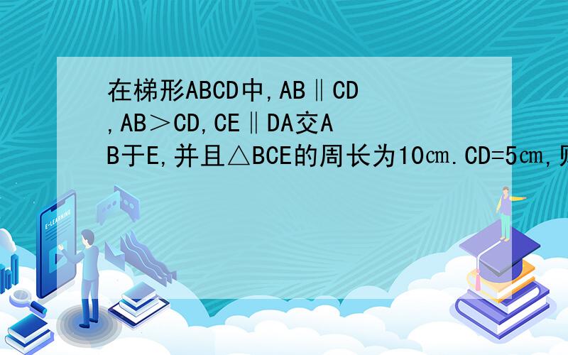 在梯形ABCD中,AB‖CD,AB＞CD,CE‖DA交AB于E,并且△BCE的周长为10㎝.CD=5㎝,则梯形ABCD的周长为____