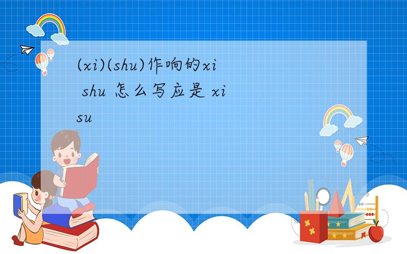 (xi)(shu)作响的xi shu 怎么写应是 xi su