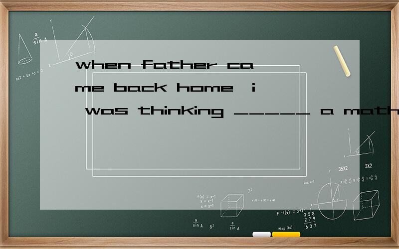 when father came back home,i was thinking _____ a math problem.