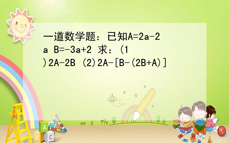 一道数学题：已知A=2a-2a B=-3a+2 求：(1)2A-2B (2)2A-[B-(2B+A)]